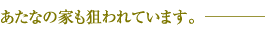 あなたの家も狙われています。